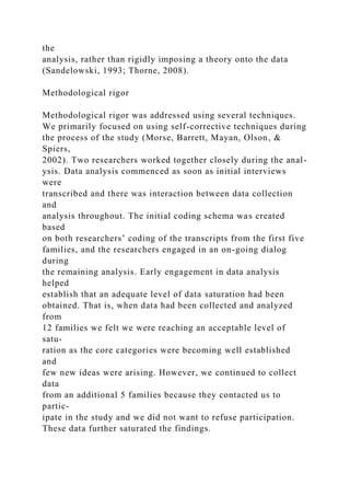 the
analysis, rather than rigidly imposing a theory onto the data
(Sandelowski, 1993; Thorne, 2008).
Methodological rigor
Methodological rigor was addressed using several techniques.
We primarily focused on using self-corrective techniques during
the process of the study (Morse, Barrett, Mayan, Olson, &
Spiers,
2002). Two researchers worked together closely during the anal-
ysis. Data analysis commenced as soon as initial interviews
were
transcribed and there was interaction between data collection
and
analysis throughout. The initial coding schema was created
based
on both researchers’ coding of the transcripts from the first five
families, and the researchers engaged in an on-going dialog
during
the remaining analysis. Early engagement in data analysis
helped
establish that an adequate level of data saturation had been
obtained. That is, when data had been collected and analyzed
from
12 families we felt we were reaching an acceptable level of
satu-
ration as the core categories were becoming well established
and
few new ideas were arising. However, we continued to collect
data
from an additional 5 families because they contacted us to
partic-
ipate in the study and we did not want to refuse participation.
These data further saturated the findings.
 