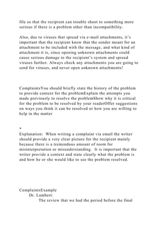 file so that the recipient can trouble shoot to something more
serious if there is a problem other than incompatibility.
Also, due to viruses that spread via e-mail attachments, it’s
important that the recipient know that the sender meant for an
attachment to be included with the message, and what kind of
attachment it is, since opening unknown attachments could
cause serious damage to the recipient’s system and spread
viruses further. Always check any attachments you are going to
send for viruses, and never open unknown attachments!
ComplaintsYou should briefly state the history of the problem
to provide context for the problemExplain the attempts you
made previously to resolve the problemShow why it is critical
for the problem to be resolved by your readerOffer suggestions
on ways you think it can be resolved or how you are willing to
help in the matter
*
Explanation: When writing a complaint via email the writer
should provide a very clear picture for the recipient mainly
because there is a tremendous amount of room for
misinterpretation or misunderstanding. It is important that the
writer provide a context and state clearly what the problem is
and how he or she would like to see the problem resolved.
ComplaintsExample
Dr. Lambert:
The review that we had the period before the final
 
