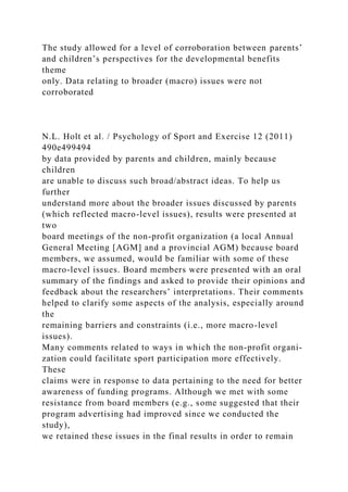 The study allowed for a level of corroboration between parents’
and children’s perspectives for the developmental benefits
theme
only. Data relating to broader (macro) issues were not
corroborated
N.L. Holt et al. / Psychology of Sport and Exercise 12 (2011)
490e499494
by data provided by parents and children, mainly because
children
are unable to discuss such broad/abstract ideas. To help us
further
understand more about the broader issues discussed by parents
(which reflected macro-level issues), results were presented at
two
board meetings of the non-profit organization (a local Annual
General Meeting [AGM] and a provincial AGM) because board
members, we assumed, would be familiar with some of these
macro-level issues. Board members were presented with an oral
summary of the findings and asked to provide their opinions and
feedback about the researchers’ interpretations. Their comments
helped to clarify some aspects of the analysis, especially around
the
remaining barriers and constraints (i.e., more macro-level
issues).
Many comments related to ways in which the non-profit organi-
zation could facilitate sport participation more effectively.
These
claims were in response to data pertaining to the need for better
awareness of funding programs. Although we met with some
resistance from board members (e.g., some suggested that their
program advertising had improved since we conducted the
study),
we retained these issues in the final results in order to remain
 