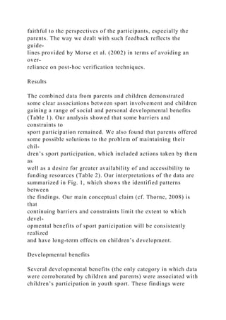 faithful to the perspectives of the participants, especially the
parents. The way we dealt with such feedback reflects the
guide-
lines provided by Morse et al. (2002) in terms of avoiding an
over-
reliance on post-hoc verification techniques.
Results
The combined data from parents and children demonstrated
some clear associations between sport involvement and children
gaining a range of social and personal developmental benefits
(Table 1). Our analysis showed that some barriers and
constraints to
sport participation remained. We also found that parents offered
some possible solutions to the problem of maintaining their
chil-
dren’s sport participation, which included actions taken by them
as
well as a desire for greater availability of and accessibility to
funding resources (Table 2). Our interpretations of the data are
summarized in Fig. 1, which shows the identified patterns
between
the findings. Our main conceptual claim (cf. Thorne, 2008) is
that
continuing barriers and constraints limit the extent to which
devel-
opmental benefits of sport participation will be consistently
realized
and have long-term effects on children’s development.
Developmental benefits
Several developmental benefits (the only category in which data
were corroborated by children and parents) were associated with
children’s participation in youth sport. These findings were
 