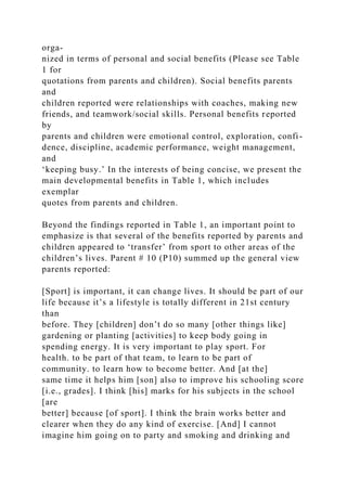 orga-
nized in terms of personal and social benefits (Please see Table
1 for
quotations from parents and children). Social benefits parents
and
children reported were relationships with coaches, making new
friends, and teamwork/social skills. Personal benefits reported
by
parents and children were emotional control, exploration, confi-
dence, discipline, academic performance, weight management,
and
‘keeping busy.’ In the interests of being concise, we present the
main developmental benefits in Table 1, which includes
exemplar
quotes from parents and children.
Beyond the findings reported in Table 1, an important point to
emphasize is that several of the benefits reported by parents and
children appeared to ‘transfer’ from sport to other areas of the
children’s lives. Parent # 10 (P10) summed up the general view
parents reported:
[Sport] is important, it can change lives. It should be part of our
life because it’s a lifestyle is totally different in 21st century
than
before. They [children] don’t do so many [other things like]
gardening or planting [activities] to keep body going in
spending energy. It is very important to play sport. For
health. to be part of that team, to learn to be part of
community. to learn how to become better. And [at the]
same time it helps him [son] also to improve his schooling score
[i.e., grades]. I think [his] marks for his subjects in the school
[are
better] because [of sport]. I think the brain works better and
clearer when they do any kind of exercise. [And] I cannot
imagine him going on to party and smoking and drinking and
 