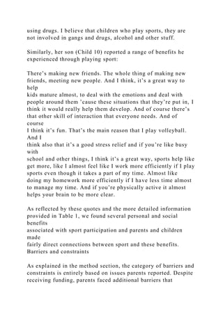 using drugs. I believe that children who play sports, they are
not involved in gangs and drugs, alcohol and other stuff.
Similarly, her son (Child 10) reported a range of benefits he
experienced through playing sport:
There’s making new friends. The whole thing of making new
friends, meeting new people. And I think, it’s a great way to
help
kids mature almost, to deal with the emotions and deal with
people around them ’cause these situations that they’re put in, I
think it would really help them develop. And of course there’s
that other skill of interaction that everyone needs. And of
course
I think it’s fun. That’s the main reason that I play volleyball.
And I
think also that it’s a good stress relief and if you’re like busy
with
school and other things, I think it’s a great way, sports help like
get more, like I almost feel like I work more efficiently if I play
sports even though it takes a part of my time. Almost like
doing my homework more efficiently if I have less time almost
to manage my time. And if you’re physically active it almost
helps your brain to be more clear.
As reflected by these quotes and the more detailed information
provided in Table 1, we found several personal and social
benefits
associated with sport participation and parents and children
made
fairly direct connections between sport and these benefits.
Barriers and constraints
As explained in the method section, the category of barriers and
constraints is entirely based on issues parents reported. Despite
receiving funding, parents faced additional barriers that
 
