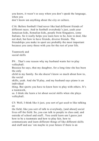 you know, it wasn’t so easy when you don’t speak the language,
when you
don’t know um anything about the city or culture.
C16: Before football I had never like had different friends of
different races. And in football everybody’s just, yeah your
Jamaican kids, Somalian kids, people from Singapore, some
Italians. So it really helps you learn how to be, how to deal, like
not deal, but how to have friends, diverse friends. The
friendships you make in sport are probably the most important
because you carry those with you for the rest of your life.
Teamwork and
social skills
P9: . That’s one reason why my husband wants her to play
volleyball.
Because he says, that my daughter, for a long time she has been
the only
child in my family. So she doesn’t know so much about how to,
the social
skills, yeah. And she’ll play, and my husband says piano is an
individual
thing. But sports you have to know how to play with others. It’s
a teamwork,
so. I think she learn a lot about social skills when she plays
volleyball.
C5: Well, I think like it just, you sort of get used to like talking
on
the field, like you sort of talk to everybody, [and about] social
lives off the field. So, you can talk to people in class and, and
outside of school and stuff.. You could learn um I guess just
how to be a teammate and how to play fair, how to
communicate and learn different things of like different skills
and stuff and use ’em maybe in your future if there is an
 