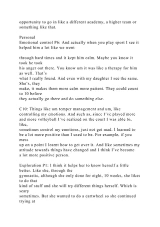 opportunity to go in like a different academy, a higher team or
something like that.
Personal
Emotional control P6: And actually when you play sport I see it
helped him a lot like we went
through hard times and it kept him calm. Maybe you know it
took he took
his anger out there. You know um it was like a therapy for him
as well. That’s
what I really found. And even with my daughter I see the same.
She’s, they
make, it makes them more calm more patient. They could count
to 10 before
they actually go there and do something else.
C10: Things like um temper management and um, like
controlling my emotions. And such as, since I’ve played more
and more volleyball I’ve realized on the court I was able to,
like,
sometimes control my emotions, just not get mad. I learned to
be a lot more positive than I used to be. For example, if you
mess
up on a point I learnt how to get over it. And like sometimes my
attitude towards things have changed and I think I’ve become
a lot more positive person.
Exploration P1: I think it helps her to know herself a little
better. Like she, through the
gymnastic, although she only done for eight, 10 weeks, she likes
to do that
kind of stuff and she will try different things herself. Which is
scary
sometimes. But she wanted to do a cartwheel so she continued
trying at
 