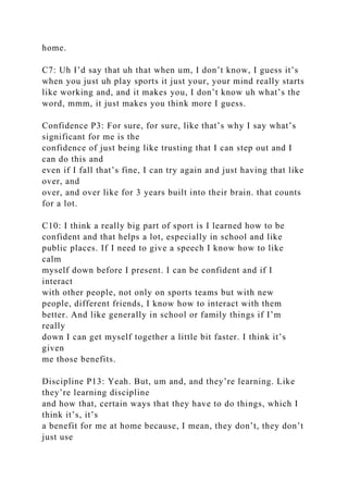 home.
C7: Uh I’d say that uh that when um, I don’t know, I guess it’s
when you just uh play sports it just your, your mind really starts
like working and, and it makes you, I don’t know uh what’s the
word, mmm, it just makes you think more I guess.
Confidence P3: For sure, for sure, like that’s why I say what’s
significant for me is the
confidence of just being like trusting that I can step out and I
can do this and
even if I fall that’s fine, I can try again and just having that like
over, and
over, and over like for 3 years built into their brain. that counts
for a lot.
C10: I think a really big part of sport is I learned how to be
confident and that helps a lot, especially in school and like
public places. If I need to give a speech I know how to like
calm
myself down before I present. I can be confident and if I
interact
with other people, not only on sports teams but with new
people, different friends, I know how to interact with them
better. And like generally in school or family things if I’m
really
down I can get myself together a little bit faster. I think it’s
given
me those benefits.
Discipline P13: Yeah. But, um and, and they’re learning. Like
they’re learning discipline
and how that, certain ways that they have to do things, which I
think it’s, it’s
a benefit for me at home because, I mean, they don’t, they don’t
just use
 