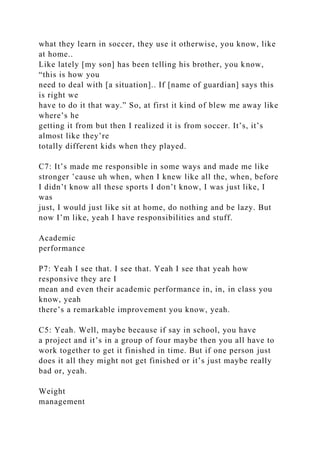 what they learn in soccer, they use it otherwise, you know, like
at home..
Like lately [my son] has been telling his brother, you know,
“this is how you
need to deal with [a situation].. If [name of guardian] says this
is right we
have to do it that way.” So, at first it kind of blew me away like
where’s he
getting it from but then I realized it is from soccer. It’s, it’s
almost like they’re
totally different kids when they played.
C7: It’s made me responsible in some ways and made me like
stronger ’cause uh when, when I knew like all the, when, before
I didn’t know all these sports I don’t know, I was just like, I
was
just, I would just like sit at home, do nothing and be lazy. But
now I’m like, yeah I have responsibilities and stuff.
Academic
performance
P7: Yeah I see that. I see that. Yeah I see that yeah how
responsive they are I
mean and even their academic performance in, in, in class you
know, yeah
there’s a remarkable improvement you know, yeah.
C5: Yeah. Well, maybe because if say in school, you have
a project and it’s in a group of four maybe then you all have to
work together to get it finished in time. But if one person just
does it all they might not get finished or it’s just maybe really
bad or, yeah.
Weight
management
 