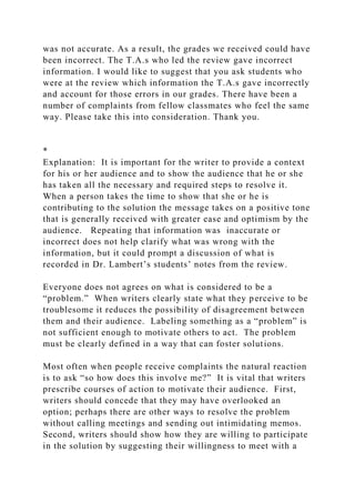 was not accurate. As a result, the grades we received could have
been incorrect. The T.A.s who led the review gave incorrect
information. I would like to suggest that you ask students who
were at the review which information the T.A.s gave incorrectly
and account for those errors in our grades. There have been a
number of complaints from fellow classmates who feel the same
way. Please take this into consideration. Thank you.
*
Explanation: It is important for the writer to provide a context
for his or her audience and to show the audience that he or she
has taken all the necessary and required steps to resolve it.
When a person takes the time to show that she or he is
contributing to the solution the message takes on a positive tone
that is generally received with greater ease and optimism by the
audience. Repeating that information was inaccurate or
incorrect does not help clarify what was wrong with the
information, but it could prompt a discussion of what is
recorded in Dr. Lambert’s students’ notes from the review.
Everyone does not agrees on what is considered to be a
“problem.” When writers clearly state what they perceive to be
troublesome it reduces the possibility of disagreement between
them and their audience. Labeling something as a “problem” is
not sufficient enough to motivate others to act. The problem
must be clearly defined in a way that can foster solutions.
Most often when people receive complaints the natural reaction
is to ask “so how does this involve me?” It is vital that writers
prescribe courses of action to motivate their audience. First,
writers should concede that they may have overlooked an
option; perhaps there are other ways to resolve the problem
without calling meetings and sending out intimidating memos.
Second, writers should show how they are willing to participate
in the solution by suggesting their willingness to meet with a
 