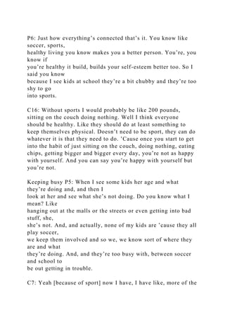 P6: Just how everything’s connected that’s it. You know like
soccer, sports,
healthy living you know makes you a better person. You’re, you
know if
you’re healthy it build, builds your self-esteem better too. So I
said you know
because I see kids at school they’re a bit chubby and they’re too
shy to go
into sports.
C16: Without sports I would probably be like 200 pounds,
sitting on the couch doing nothing. Well I think everyone
should be healthy. Like they should do at least something to
keep themselves physical. Doesn’t need to be sport, they can do
whatever it is that they need to do. ’Cause once you start to get
into the habit of just sitting on the couch, doing nothing, eating
chips, getting bigger and bigger every day, you’re not as happy
with yourself. And you can say you’re happy with yourself but
you’re not.
Keeping busy P5: When I see some kids her age and what
they’re doing and, and then I
look at her and see what she’s not doing. Do you know what I
mean? Like
hanging out at the malls or the streets or even getting into bad
stuff, she,
she’s not. And, and actually, none of my kids are ’cause they all
play soccer,
we keep them involved and so we, we know sort of where they
are and what
they’re doing. And, and they’re too busy with, between soccer
and school to
be out getting in trouble.
C7: Yeah [because of sport] now I have, I have like, more of the
 