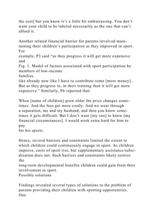 the cost] but you know it’s a little bit embarrassing. You don’t
want your child to be labeled necessarily as the one that can’t
afford it.
Another related financial barrier for parents involved main-
taining their children’s participation as they improved in sport.
For
example, P3 said “as they progress it will get more expensive
and
Fig. 1. Model of factors associated with sport participation by
members of low-income
families.
like already now like I have to contribute some [more money]..
But as they progress in, in their training then it will get more
expensive.” Similarly, P6 reported that:
When [name of children] grow older the price changes some-
times. And the fees get more costly. And we went through
a separation, me and my husband, and then you know some-
times it gets difficult. But I don’t want [my son] to know [my
financial circumstances]. I would work extra hard for him to
pay
for his sports.
Hence, several barriers and constraints limited the extent to
which children could continuously engage in sport. As children
improve, costs of sport rise, but supplementary assistance/subsi-
dization does not. Such barriers and constraints likely restrict
the
long-term developmental benefits children could gain from their
involvement in sport.
Possible solutions
Findings revealed several types of solutions to the problem of
parents providing their children with sporting opportunities.
One
 