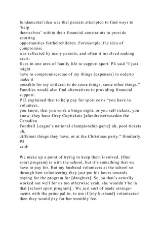 fundamental idea was that parents attempted to find ways to
‘help
themselves’ within their financial constraints to provide
sporting
opportunities fortheirchildren. Forexample, the idea of
compromise
was reflected by many parents, and often it involved making
sacri-
fices in one area of family life to support sport. P4 said “I just
might
have to compromisesome of my things [expenses] in orderto
make it
possible for my children to do some things, some other things.”
Families would also find alternatives to providing financial
support.
P12 explained that to help pay for sport costs “you have to
volunteer,
you know, that you work a bingo night. or you sell tickets, you
know, they have Grey Cuptickets [afundraiserbasedon the
Canadian
Football League’s national championship game] uh, pool tickets
uh,
different things they have, or at the Christmas party.” Similarly,
P5
said:
We make up a point of trying to keep them involved. [One
sport program] is with the school, but it’s something that we
have to pay for. But my husband volunteers at the school so
through him volunteering they just put his hours towards
paying for the program for [daughter]. So, so that’s actually
worked out well for us too otherwise yeah, she wouldn’t be in
that [school sport program].. We just sort of made arrange-
ments with the principal to, to um if [my husband] volunteered
then they would pay for her monthly fee.
 