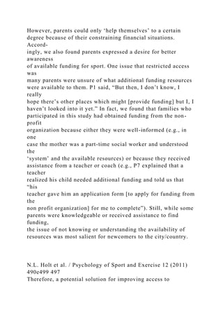 However, parents could only ‘help themselves’ to a certain
degree because of their constraining financial situations.
Accord-
ingly, we also found parents expressed a desire for better
awareness
of available funding for sport. One issue that restricted access
was
many parents were unsure of what additional funding resources
were available to them. P1 said, “But then, I don’t know, I
really
hope there’s other places which might [provide funding] but I, I
haven’t looked into it yet.” In fact, we found that families who
participated in this study had obtained funding from the non-
profit
organization because either they were well-informed (e.g., in
one
case the mother was a part-time social worker and understood
the
‘system’ and the available resources) or because they received
assistance from a teacher or coach (e.g., P7 explained that a
teacher
realized his child needed additional funding and told us that
“his
teacher gave him an application form [to apply for funding from
the
non profit organization] for me to complete”). Still, while some
parents were knowledgeable or received assistance to find
funding,
the issue of not knowing or understanding the availability of
resources was most salient for newcomers to the city/country.
N.L. Holt et al. / Psychology of Sport and Exercise 12 (2011)
490e499 497
Therefore, a potential solution for improving access to
 