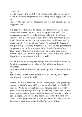 resources
was to improve the visibility of programs to help parents under-
stand the various programs to which they could apply. One way
to
improve the visibility of programs was through advertising. P2
suggested that:
We need more funding. To make that more possible, we need
some more advertising out there. The programs exist. the
programs are out there, nobody knows about it. You know,
[name of non-profit organization] existed for how many years?
And I found out about it a year ago and we could have used it
many years before. You know? And it’s not just the [name of
non-profit organization] program, it’s [also] all the government
programs, a lot of them seem to hide. Um that’s one of the
drawbacks of the system is it doesn’t do a very good job of
advertising itself. At times it gets better but for the most part, it
doesn’t seem to promote itself very well.
In addition to increasing knowledge and awareness of existing
funding programs parents also needed additional funding
resources
to support their children’s sport participation. This appeared to
be
particularly salient in the poorer areas of the city where most
participants resided. P1 said:
I think this is probably outside of the scope [of your question]
but maybe there’s more different types of activity available for
the kids. And also through different funding then that will be
great. And also through the city, me and my friends always talk
about how certain programs that’s offered by the city is only in
certain areas. And like on the north side we tried to look for
those kind of programs and it’s not available. It’s always more
downtown, central or south. So that’s another thing.
 