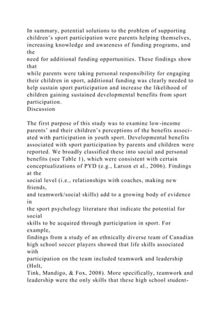 In summary, potential solutions to the problem of supporting
children’s sport participation were parents helping themselves,
increasing knowledge and awareness of funding programs, and
the
need for additional funding opportunities. These findings show
that
while parents were taking personal responsibility for engaging
their children in sport, additional funding was clearly needed to
help sustain sport participation and increase the likelihood of
children gaining sustained developmental benefits from sport
participation.
Discussion
The first purpose of this study was to examine low-income
parents’ and their children’s perceptions of the benefits associ-
ated with participation in youth sport. Developmental benefits
associated with sport participation by parents and children were
reported. We broadly classified these into social and personal
benefits (see Table 1), which were consistent with certain
conceptualizations of PYD (e.g., Larson et al., 2006). Findings
at the
social level (i.e., relationships with coaches, making new
friends,
and teamwork/social skills) add to a growing body of evidence
in
the sport psychology literature that indicate the potential for
social
skills to be acquired through participation in sport. For
example,
findings from a study of an ethnically diverse team of Canadian
high school soccer players showed that life skills associated
with
participation on the team included teamwork and leadership
(Holt,
Tink, Mandigo, & Fox, 2008). More specifically, teamwork and
leadership were the only skills that these high school student-
 