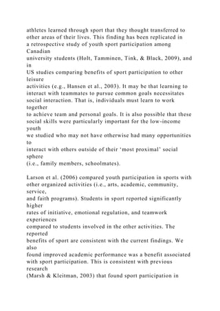 athletes learned through sport that they thought transferred to
other areas of their lives. This finding has been replicated in
a retrospective study of youth sport participation among
Canadian
university students (Holt, Tamminen, Tink, & Black, 2009), and
in
US studies comparing benefits of sport participation to other
leisure
activities (e.g., Hansen et al., 2003). It may be that learning to
interact with teammates to pursue common goals necessitates
social interaction. That is, individuals must learn to work
together
to achieve team and personal goals. It is also possible that these
social skills were particularly important for the low-income
youth
we studied who may not have otherwise had many opportunities
to
interact with others outside of their ‘most proximal’ social
sphere
(i.e., family members, schoolmates).
Larson et al. (2006) compared youth participation in sports with
other organized activities (i.e., arts, academic, community,
service,
and faith programs). Students in sport reported significantly
higher
rates of initiative, emotional regulation, and teamwork
experiences
compared to students involved in the other activities. The
reported
benefits of sport are consistent with the current findings. We
also
found improved academic performance was a benefit associated
with sport participation. This is consistent with previous
research
(Marsh & Kleitman, 2003) that found sport participation in
 