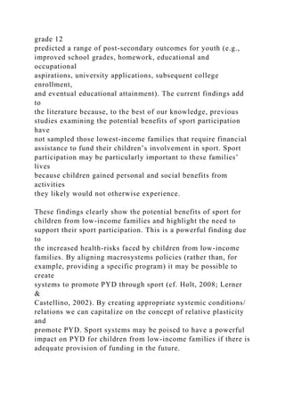 grade 12
predicted a range of post-secondary outcomes for youth (e.g.,
improved school grades, homework, educational and
occupational
aspirations, university applications, subsequent college
enrollment,
and eventual educational attainment). The current findings add
to
the literature because, to the best of our knowledge, previous
studies examining the potential benefits of sport participation
have
not sampled those lowest-income families that require financial
assistance to fund their children’s involvement in sport. Sport
participation may be particularly important to these families’
lives
because children gained personal and social benefits from
activities
they likely would not otherwise experience.
These findings clearly show the potential benefits of sport for
children from low-income families and highlight the need to
support their sport participation. This is a powerful finding due
to
the increased health-risks faced by children from low-income
families. By aligning macrosystems policies (rather than, for
example, providing a specific program) it may be possible to
create
systems to promote PYD through sport (cf. Holt, 2008; Lerner
&
Castellino, 2002). By creating appropriate systemic conditions/
relations we can capitalize on the concept of relative plasticity
and
promote PYD. Sport systems may be poised to have a powerful
impact on PYD for children from low-income families if there is
adequate provision of funding in the future.
 