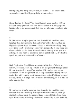 third party, the party in question, or others. This shows that
writers have good will toward the organization.
Good Topics for EmailYou should email your teacher if:You
have an easy question that can be answered in a paragraph or
lessYou have an assignment that you are allowed to submit via
email
*
If you have a simple question that is easier to email to your
teacher than talk directly during his/her office hours, then go
right ahead and send the email. Keep in mind that asking long
questions can be irritating to answer, especially if you were not
clear and the reader does not understand exactly what you are
asking. If you want to discuss a complicated matter, it’s best to
speak to your teacher outside of email.
Bad Topics for EmailThere are some rules that it’s best to
follow, such as:Don’t try to turn in an assignment through email
if your teacher has specified against itIf you have to get an
extension for an assignment, do it in personDon’t bring up any
topic that will require continuous conversationIf things become
heated, there is a large risk for misunderstanding, so it’s best to
talk face-to-face
*
If you have a simple question that is easier to email to your
teacher than talk directly during his/her office hours, then go
right ahead and send the email. Keep in mind that asking long
questions can be irritating to answer, especially if you were not
 