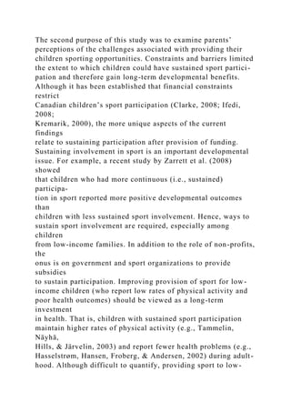 The second purpose of this study was to examine parents’
perceptions of the challenges associated with providing their
children sporting opportunities. Constraints and barriers limited
the extent to which children could have sustained sport partici-
pation and therefore gain long-term developmental benefits.
Although it has been established that financial constraints
restrict
Canadian children’s sport participation (Clarke, 2008; Ifedi,
2008;
Kremarik, 2000), the more unique aspects of the current
findings
relate to sustaining participation after provision of funding.
Sustaining involvement in sport is an important developmental
issue. For example, a recent study by Zarrett et al. (2008)
showed
that children who had more continuous (i.e., sustained)
participa-
tion in sport reported more positive developmental outcomes
than
children with less sustained sport involvement. Hence, ways to
sustain sport involvement are required, especially among
children
from low-income families. In addition to the role of non-profits,
the
onus is on government and sport organizations to provide
subsidies
to sustain participation. Improving provision of sport for low-
income children (who report low rates of physical activity and
poor health outcomes) should be viewed as a long-term
investment
in health. That is, children with sustained sport participation
maintain higher rates of physical activity (e.g., Tammelin,
Näyhä,
Hills, & Järvelin, 2003) and report fewer health problems (e.g.,
Hasselstrøm, Hansen, Froberg, & Andersen, 2002) during adult-
hood. Although difficult to quantify, providing sport to low-
 