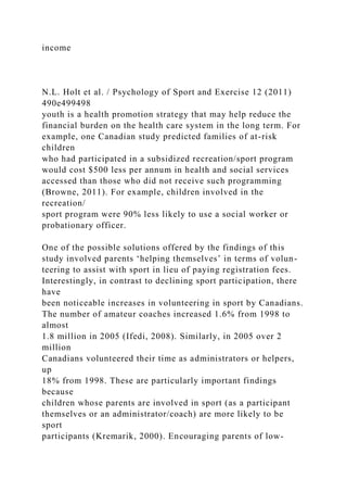 income
N.L. Holt et al. / Psychology of Sport and Exercise 12 (2011)
490e499498
youth is a health promotion strategy that may help reduce the
financial burden on the health care system in the long term. For
example, one Canadian study predicted families of at-risk
children
who had participated in a subsidized recreation/sport program
would cost $500 less per annum in health and social services
accessed than those who did not receive such programming
(Browne, 2011). For example, children involved in the
recreation/
sport program were 90% less likely to use a social worker or
probationary officer.
One of the possible solutions offered by the findings of this
study involved parents ‘helping themselves’ in terms of volun-
teering to assist with sport in lieu of paying registration fees.
Interestingly, in contrast to declining sport participation, there
have
been noticeable increases in volunteering in sport by Canadians.
The number of amateur coaches increased 1.6% from 1998 to
almost
1.8 million in 2005 (Ifedi, 2008). Similarly, in 2005 over 2
million
Canadians volunteered their time as administrators or helpers,
up
18% from 1998. These are particularly important findings
because
children whose parents are involved in sport (as a participant
themselves or an administrator/coach) are more likely to be
sport
participants (Kremarik, 2000). Encouraging parents of low-
 