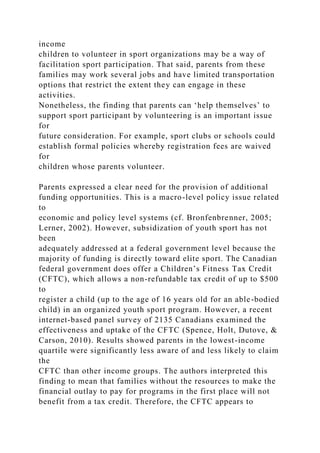 income
children to volunteer in sport organizations may be a way of
facilitation sport participation. That said, parents from these
families may work several jobs and have limited transportation
options that restrict the extent they can engage in these
activities.
Nonetheless, the finding that parents can ‘help themselves’ to
support sport participant by volunteering is an important issue
for
future consideration. For example, sport clubs or schools could
establish formal policies whereby registration fees are waived
for
children whose parents volunteer.
Parents expressed a clear need for the provision of additional
funding opportunities. This is a macro-level policy issue related
to
economic and policy level systems (cf. Bronfenbrenner, 2005;
Lerner, 2002). However, subsidization of youth sport has not
been
adequately addressed at a federal government level because the
majority of funding is directly toward elite sport. The Canadian
federal government does offer a Children’s Fitness Tax Credit
(CFTC), which allows a non-refundable tax credit of up to $500
to
register a child (up to the age of 16 years old for an able-bodied
child) in an organized youth sport program. However, a recent
internet-based panel survey of 2135 Canadians examined the
effectiveness and uptake of the CFTC (Spence, Holt, Dutove, &
Carson, 2010). Results showed parents in the lowest-income
quartile were significantly less aware of and less likely to claim
the
CFTC than other income groups. The authors interpreted this
finding to mean that families without the resources to make the
financial outlay to pay for programs in the first place will not
benefit from a tax credit. Therefore, the CFTC appears to
 