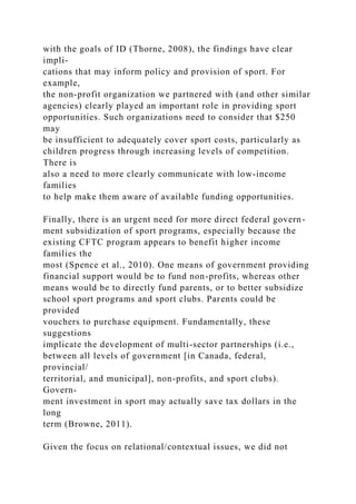 with the goals of ID (Thorne, 2008), the findings have clear
impli-
cations that may inform policy and provision of sport. For
example,
the non-profit organization we partnered with (and other similar
agencies) clearly played an important role in providing sport
opportunities. Such organizations need to consider that $250
may
be insufficient to adequately cover sport costs, particularly as
children progress through increasing levels of competition.
There is
also a need to more clearly communicate with low-income
families
to help make them aware of available funding opportunities.
Finally, there is an urgent need for more direct federal govern-
ment subsidization of sport programs, especially because the
existing CFTC program appears to benefit higher income
families the
most (Spence et al., 2010). One means of government providing
financial support would be to fund non-profits, whereas other
means would be to directly fund parents, or to better subsidize
school sport programs and sport clubs. Parents could be
provided
vouchers to purchase equipment. Fundamentally, these
suggestions
implicate the development of multi-sector partnerships (i.e.,
between all levels of government [in Canada, federal,
provincial/
territorial, and municipal], non-profits, and sport clubs).
Govern-
ment investment in sport may actually save tax dollars in the
long
term (Browne, 2011).
Given the focus on relational/contextual issues, we did not
 