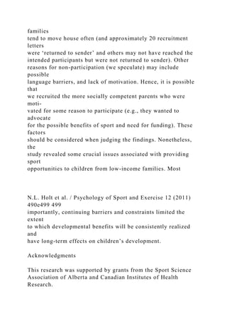 families
tend to move house often (and approximately 20 recruitment
letters
were ‘returned to sender’ and others may not have reached the
intended participants but were not returned to sender). Other
reasons for non-participation (we speculate) may include
possible
language barriers, and lack of motivation. Hence, it is possible
that
we recruited the more socially competent parents who were
moti-
vated for some reason to participate (e.g., they wanted to
advocate
for the possible benefits of sport and need for funding). These
factors
should be considered when judging the findings. Nonetheless,
the
study revealed some crucial issues associated with providing
sport
opportunities to children from low-income families. Most
N.L. Holt et al. / Psychology of Sport and Exercise 12 (2011)
490e499 499
importantly, continuing barriers and constraints limited the
extent
to which developmental benefits will be consistently realized
and
have long-term effects on children’s development.
Acknowledgments
This research was supported by grants from the Sport Science
Association of Alberta and Canadian Institutes of Health
Research.
 