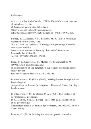 References
Active Healthy Kids Canada. (2009). Canada’s report card on
physical activity for
children and youth. Available from
http://www.activehealthykids.ca/ecms.
ashx/ReportCard2009/AHKC-Longform_WEB_FINAL.pdf.
Barber, B. L., Eccles, J. S., & Stone, M. R. (2001). Whatever
happened to the “jock,” the
“brain,” and the “princess”? Young adult pathways linked to
adolescent activity
involvement and social identity. Journal of Adolescent
Research, 16, 429e455.
doi:10.1177/0743558401165002.
Begg, D. J., Langley, J. D., Moffit, T., & Marshall, S. W.
(1996). Sport and delinquency:
an examination of the deterrence hypothesis in a longitudinal
study. British
Journal of Sports Medicine, 30, 335e341.
Bronfenbrenner, U. (Ed.). (2005). Making human beings human:
Bioecological
perspectives on human development. Thousand Oaks, CA: Sage
Publications.
Bronfenbrenner, U., & Morris, P. A. (1998). The ecology of
developmental processes.
In W. Damon, & R. M. Lerner (Eds.) (5th ed.). Handbook of
child psychology:
Theoretical models of human development, (pp. 993e1028) New
York: Wiley.
Browne, G. (2011). Making the case for youth recreation
 
