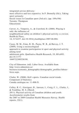 integrated service delivery:
more effective and less expensive. In P. Donnelly (Ed.), Taking
sport seriously:
Social issues in Canadian sport (3rd ed.). (pp. 189e196)
Toronto: Thompson
Educational.
Carver, A., Timperio, A., & Crawford, D. (2008). Playing it
safe: the influence of
neighbourhood safety on children’s physical activity e a review.
Health & Place,
14, 217e227. doi:10.1016/j.healthplace.2007.06.004.
Casey, M. M., Eime, R. M., Payne, W. R., & Harvey, J. T.
(2009). Using a socioecological
approach to examine participation in sport and physical activity
among rural
adolescent girls. Qualitative Health Research, 19, 881e893.
doi:10.1177/
1049732309338198.
City of Edmonton. (nd). Labor force. Available from
http://www.edmonton.ca/
business/economic_demographic/demographic_profiles/labour-
force.aspx.
Clarke, W. (2008). Kid’s sports. Canadian social trends.
Component of Statistics
Canada catalogue no. 11-008-X.
Colley, R. C., Garriguet, D., Janssen, I., Craig, C. L., Clarke, J.,
& Tremblay, M. S. (March
2011). Physical activity of Canadian children and youth:
Accelerometer results from
the 2007 to 2009 Canadian Health Measures Survey. Health
reports, 22(1).
 
