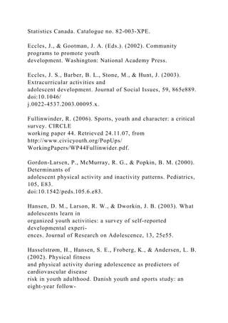 Statistics Canada. Catalogue no. 82-003-XPE.
Eccles, J., & Gootman, J. A. (Eds.). (2002). Community
programs to promote youth
development. Washington: National Academy Press.
Eccles, J. S., Barber, B. L., Stone, M., & Hunt, J. (2003).
Extracurricular activities and
adolescent development. Journal of Social Issues, 59, 865e889.
doi:10.1046/
j.0022-4537.2003.00095.x.
Fullinwinder, R. (2006). Sports, youth and character: a critical
survey. CIRCLE
working paper 44. Retrieved 24.11.07, from
http://www.civicyouth.org/PopUps/
WorkingPapers/WP44Fullinwider.pdf.
Gordon-Larsen, P., McMurray, R. G., & Popkin, B. M. (2000).
Determinants of
adolescent physical activity and inactivity patterns. Pediatrics,
105, E83.
doi:10.1542/peds.105.6.e83.
Hansen, D. M., Larson, R. W., & Dworkin, J. B. (2003). What
adolescents learn in
organized youth activities: a survey of self-reported
developmental experi-
ences. Journal of Research on Adolescence, 13, 25e55.
Hasselstrøm, H., Hansen, S. E., Froberg, K., & Andersen, L. B.
(2002). Physical fitness
and physical activity during adolescence as predictors of
cardiovascular disease
risk in youth adulthood. Danish youth and sports study: an
eight-year follow-
 