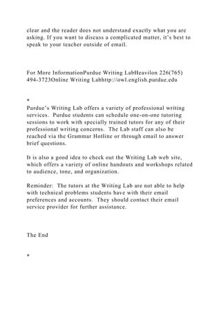clear and the reader does not understand exactly what you are
asking. If you want to discuss a complicated matter, it’s best to
speak to your teacher outside of email.
For More InformationPurdue Writing LabHeavilon 226(765)
494-3723Online Writing Labhttp://owl.english.purdue.edu
*
Purdue’s Writing Lab offers a variety of professional writing
services. Purdue students can schedule one-on-one tutoring
sessions to work with specially trained tutors for any of their
professional writing concerns. The Lab staff can also be
reached via the Grammar Hotline or through email to answer
brief questions.
It is also a good idea to check out the Writing Lab web site,
which offers a variety of online handouts and workshops related
to audience, tone, and organization.
Reminder: The tutors at the Writing Lab are not able to help
with technical problems students have with their email
preferences and accounts. They should contact their email
service provider for further assistance.
The End
*
 