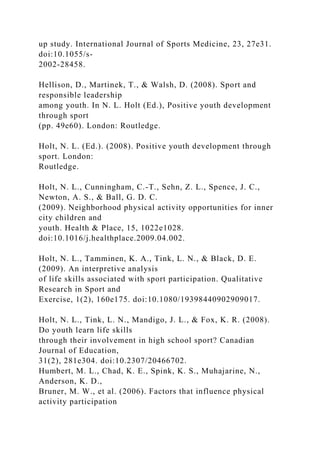 up study. International Journal of Sports Medicine, 23, 27e31.
doi:10.1055/s-
2002-28458.
Hellison, D., Martinek, T., & Walsh, D. (2008). Sport and
responsible leadership
among youth. In N. L. Holt (Ed.), Positive youth development
through sport
(pp. 49e60). London: Routledge.
Holt, N. L. (Ed.). (2008). Positive youth development through
sport. London:
Routledge.
Holt, N. L., Cunningham, C.-T., Sehn, Z. L., Spence, J. C.,
Newton, A. S., & Ball, G. D. C.
(2009). Neighborhood physical activity opportunities for inner
city children and
youth. Health & Place, 15, 1022e1028.
doi:10.1016/j.healthplace.2009.04.002.
Holt, N. L., Tamminen, K. A., Tink, L. N., & Black, D. E.
(2009). An interpretive analysis
of life skills associated with sport participation. Qualitative
Research in Sport and
Exercise, 1(2), 160e175. doi:10.1080/19398440902909017.
Holt, N. L., Tink, L. N., Mandigo, J. L., & Fox, K. R. (2008).
Do youth learn life skills
through their involvement in high school sport? Canadian
Journal of Education,
31(2), 281e304. doi:10.2307/20466702.
Humbert, M. L., Chad, K. E., Spink, K. S., Muhajarine, N.,
Anderson, K. D.,
Bruner, M. W., et al. (2006). Factors that influence physical
activity participation
 
