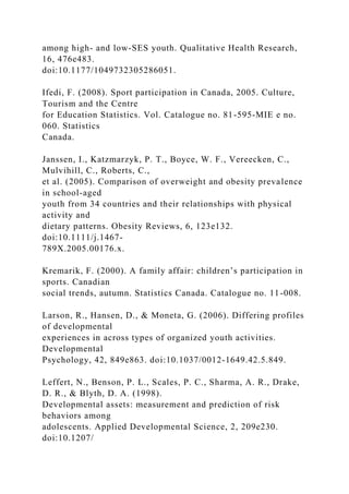 among high- and low-SES youth. Qualitative Health Research,
16, 476e483.
doi:10.1177/1049732305286051.
Ifedi, F. (2008). Sport participation in Canada, 2005. Culture,
Tourism and the Centre
for Education Statistics. Vol. Catalogue no. 81-595-MIE e no.
060. Statistics
Canada.
Janssen, I., Katzmarzyk, P. T., Boyce, W. F., Vereecken, C.,
Mulvihill, C., Roberts, C.,
et al. (2005). Comparison of overweight and obesity prevalence
in school-aged
youth from 34 countries and their relationships with physical
activity and
dietary patterns. Obesity Reviews, 6, 123e132.
doi:10.1111/j.1467-
789X.2005.00176.x.
Kremarik, F. (2000). A family affair: children’s participation in
sports. Canadian
social trends, autumn. Statistics Canada. Catalogue no. 11-008.
Larson, R., Hansen, D., & Moneta, G. (2006). Differing profiles
of developmental
experiences in across types of organized youth activities.
Developmental
Psychology, 42, 849e863. doi:10.1037/0012-1649.42.5.849.
Leffert, N., Benson, P. L., Scales, P. C., Sharma, A. R., Drake,
D. R., & Blyth, D. A. (1998).
Developmental assets: measurement and prediction of risk
behaviors among
adolescents. Applied Developmental Science, 2, 209e230.
doi:10.1207/
 