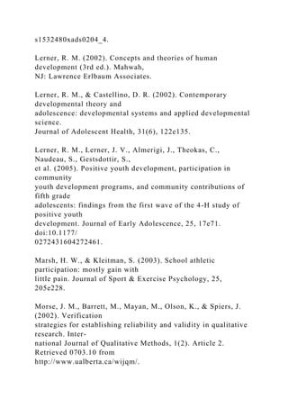 s1532480xads0204_4.
Lerner, R. M. (2002). Concepts and theories of human
development (3rd ed.). Mahwah,
NJ: Lawrence Erlbaum Associates.
Lerner, R. M., & Castellino, D. R. (2002). Contemporary
developmental theory and
adolescence: developmental systems and applied developmental
science.
Journal of Adolescent Health, 31(6), 122e135.
Lerner, R. M., Lerner, J. V., Almerigi, J., Theokas, C.,
Naudeau, S., Gestsdottir, S.,
et al. (2005). Positive youth development, participation in
community
youth development programs, and community contributions of
fifth grade
adolescents: findings from the first wave of the 4-H study of
positive youth
development. Journal of Early Adolescence, 25, 17e71.
doi:10.1177/
0272431604272461.
Marsh, H. W., & Kleitman, S. (2003). School athletic
participation: mostly gain with
little pain. Journal of Sport & Exercise Psychology, 25,
205e228.
Morse, J. M., Barrett, M., Mayan, M., Olson, K., & Spiers, J.
(2002). Verification
strategies for establishing reliability and validity in qualitative
research. Inter-
national Journal of Qualitative Methods, 1(2). Article 2.
Retrieved 0703.10 from
http://www.ualberta.ca/wijqm/.
 