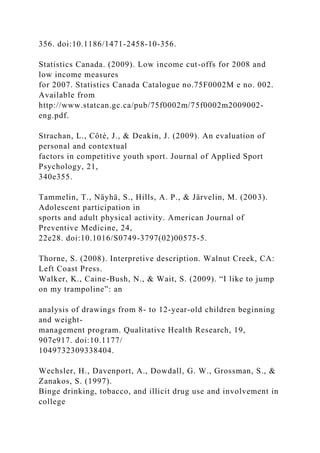 356. doi:10.1186/1471-2458-10-356.
Statistics Canada. (2009). Low income cut-offs for 2008 and
low income measures
for 2007. Statistics Canada Catalogue no.75F0002M e no. 002.
Available from
http://www.statcan.gc.ca/pub/75f0002m/75f0002m2009002-
eng.pdf.
Strachan, L., Côté, J., & Deakin, J. (2009). An evaluation of
personal and contextual
factors in competitive youth sport. Journal of Applied Sport
Psychology, 21,
340e355.
Tammelin, T., Näyhä, S., Hills, A. P., & Järvelin, M. (2003).
Adolescent participation in
sports and adult physical activity. American Journal of
Preventive Medicine, 24,
22e28. doi:10.1016/S0749-3797(02)00575-5.
Thorne, S. (2008). Interpretive description. Walnut Creek, CA:
Left Coast Press.
Walker, K., Caine-Bush, N., & Wait, S. (2009). “I like to jump
on my trampoline”: an
analysis of drawings from 8- to 12-year-old children beginning
and weight-
management program. Qualitative Health Research, 19,
907e917. doi:10.1177/
1049732309338404.
Wechsler, H., Davenport, A., Dowdall, G. W., Grossman, S., &
Zanakos, S. (1997).
Binge drinking, tobacco, and illicit drug use and involvement in
college
 