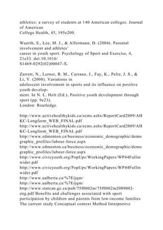 athletics: a survey of students at 140 American colleges. Journal
of American
College Health, 45, 195e200.
Wuerth, S., Lee, M. J., & Alfermann, D. (2004). Parental
involvement and athletes’
career in youth sport. Psychology of Sport and Exercise, 4,
21e33. doi:10.1016/
S1469-0292(02)00047-X.
Zarrett, N., Lerner, R. M., Carrano, J., Fay, K., Peltz, J. S., &
Li, Y. (2008). Variations in
adolescent involvement in sports and its influence on positive
youth develop-
ment. In N. L. Holt (Ed.), Positive youth development through
sport (pp. 9e23).
London: Routledge.
http://www.activehealthykids.ca/ecms.ashx/ReportCard2009/AH
KC-Longform_WEB_FINAL.pdf
http://www.activehealthykids.ca/ecms.ashx/ReportCard2009/AH
KC-Longform_WEB_FINAL.pdf
http://www.edmonton.ca/business/economic_demographic/demo
graphic_profiles/labour-force.aspx
http://www.edmonton.ca/business/economic_demographic/demo
graphic_profiles/labour-force.aspx
http://www.civicyouth.org/PopUps/WorkingPapers/WP44Fullin
wider.pdf
http://www.civicyouth.org/PopUps/WorkingPapers/WP44Fullin
wider.pdf
http://www.ualberta.ca/%7Eijqm/
http://www.ualberta.ca/%7Eijqm/
http://www.statcan.gc.ca/pub/75f0002m/75f0002m2009002-
eng.pdf Benefits and challenges associated with sport
participation by children and parents from low-income families
The current study Conceptual context Method Interpretive
 