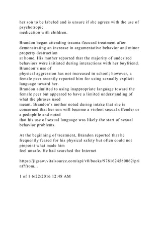 her son to be labeled and is unsure if she agrees with the use of
psychotropic
medication with children.
Brandon began attending trauma-focused treatment after
demonstrating an increase in argumentative behavior and minor
property destruction
at home. His mother reported that the majority of undesired
behaviors were initiated during interactions with her boyfriend.
Brandon’s use of
physical aggression has not increased in school; however, a
female peer recently reported him for using sexually explicit
language toward her.
Brandon admitted to using inappropriate language toward the
female peer but appeared to have a limited understanding of
what the phrases used
meant. Brandon’s mother noted during intake that she is
concerned that her son will become a violent sexual offender or
a pedophile and noted
that his use of sexual language was likely the start of sexual
behavior problems.
At the beginning of treatment, Brandon reported that he
frequently feared for his physical safety but often could not
pinpoint what made him
feel unsafe. He had searched the Internet
https://jigsaw.vitalsource.com/api/v0/books/9781624580062/pri
nt?from...
1 of 1 6/22/2016 12:48 AM
 
