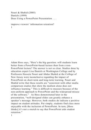 Nouri & Shahid (2005)
Daniels (1999)
Does Using a PowerPoint Presentation . . .
improve viewers’ information retention?
1
Adam Hoss says, “Here’s the big question: will students learn
better from a PowerPoint-based lecture than from a non-
PowerPoint lecture? The answer is not so clear. Studies done by
education expert Lisa Daniels at Washington College and by
Professors Hossein Nouri and Abdus Shahid at the College of
New Jersey were inconclusive regarding the impact of
PowerPoint on short-term and long-term learning. Nouri and
Shahid write that these results are “consistent with other media
comparison studies that show the medium alone does not
influence learning.” This is difficult to measure because of the
non-uniform approach to PowerPoint and the widespread misuse
of the software.” As Hoss demonstrated later in the
presentation, “well-designed slides can greatly enhance a
speaker’s message. However, both studies do indicate a positive
impact on student attitudes. Put simply, students find class more
enjoyable with the inclusion of PowerPoint. In turn, [Hoss
thinks] it’s not a stretch to say that PowerPoint aids student
retention.”
1
 