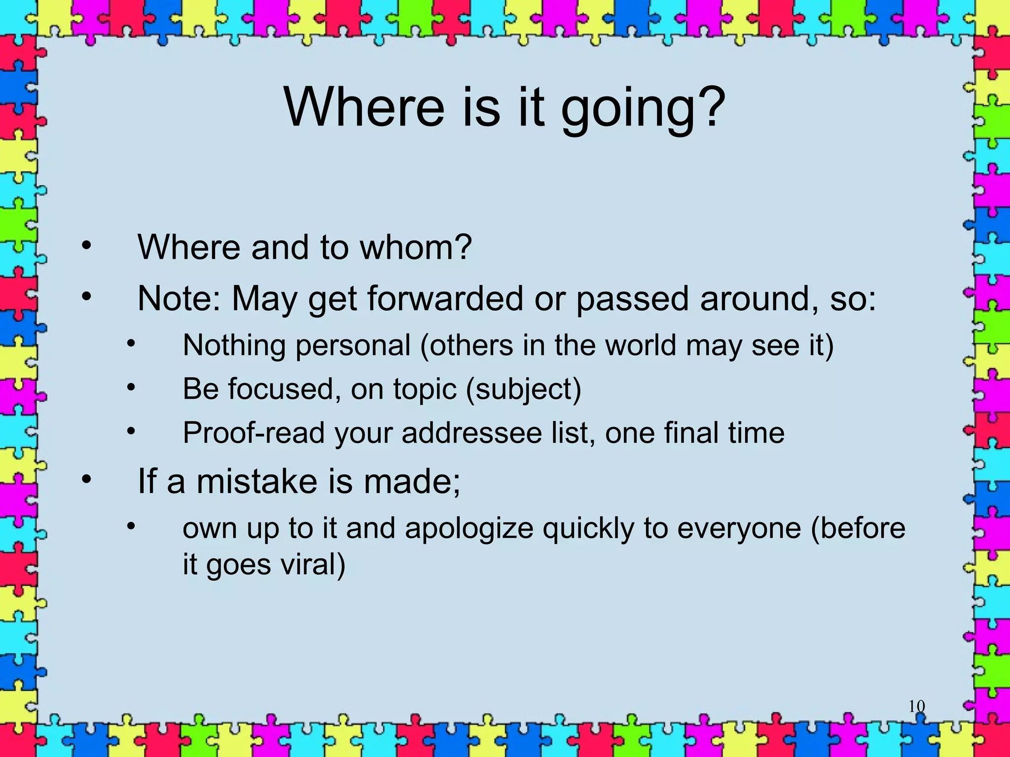 Where is it going? Where and to whom? Note: May get forwarded or passed around, so: Nothing personal (others in the world may see it) Be focused, on topic (subject) Proof-read your addressee list, one final time If a mistake is made;  own up to it and apologize quickly to everyone (before it goes viral) 