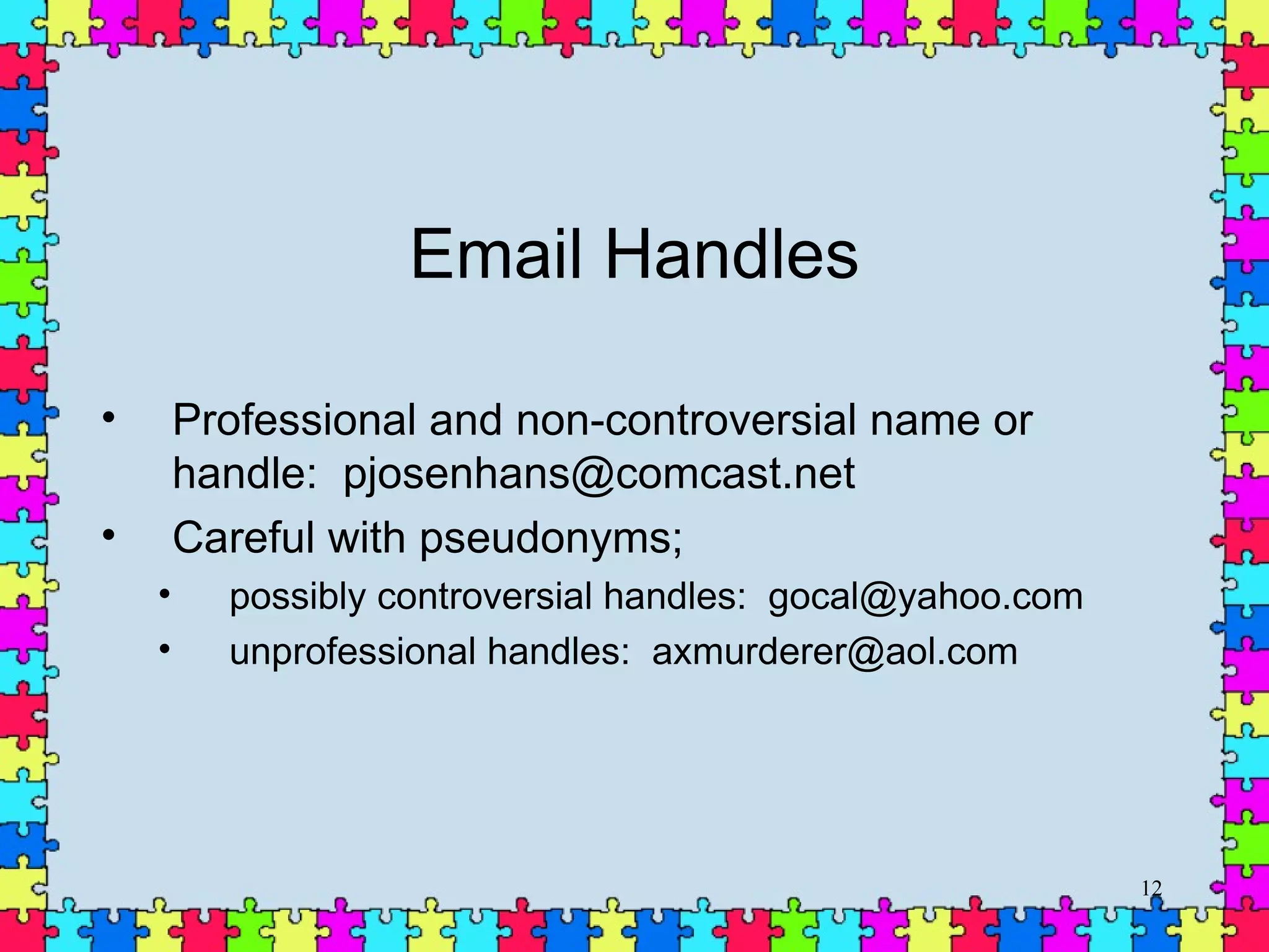 Email Handles Professional and non-controversial name or handle:  [email_address] Careful with pseudonyms;  possibly controversial handles:  gocal@yahoo.com  unprofessional handles:  [email_address] 