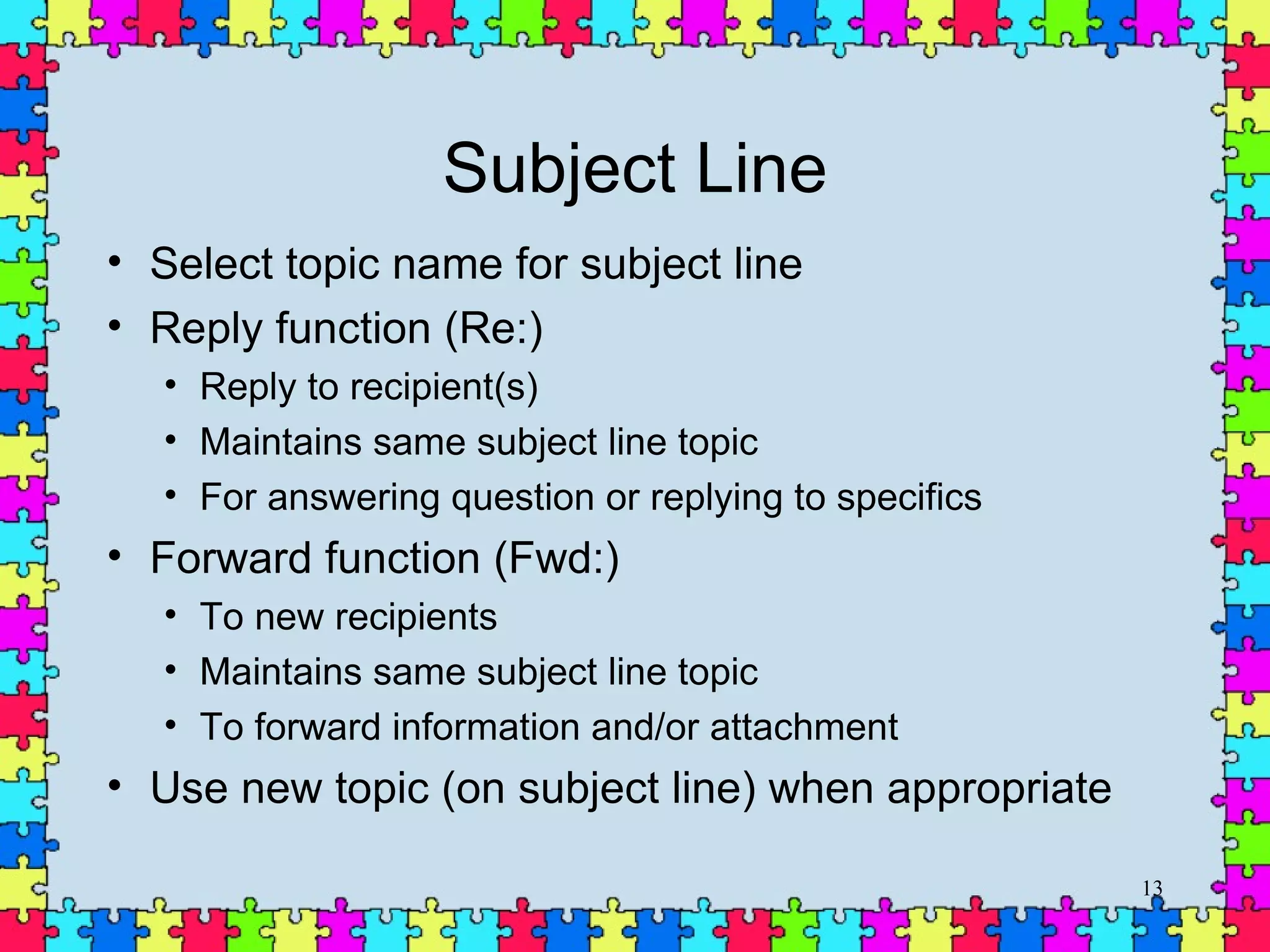 Subject Line Select topic name for subject line Reply function (Re:) Reply to recipient(s) Maintains same subject line topic For answering question or replying to specifics Forward function (Fwd:) To new recipients Maintains same subject line topic To forward information and/or attachment Use new topic (on subject line) when appropriate 
