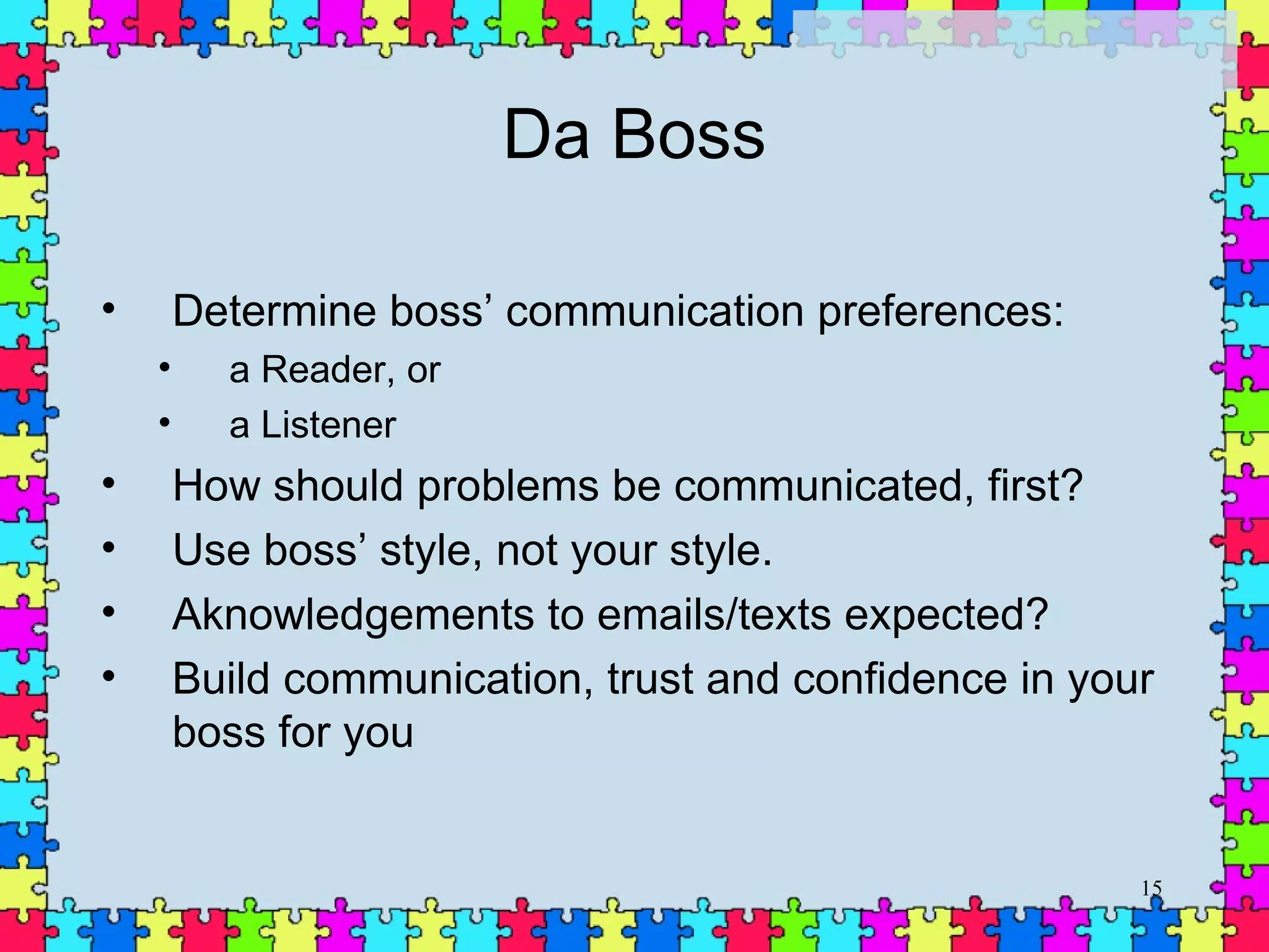 Da Boss Determine boss’ communication preferences: a Reader, or a Listener How should problems be communicated, first? Use boss’ style, not your style. Aknowledgements to emails/texts expected? Build communication, trust and confidence in your boss for you 