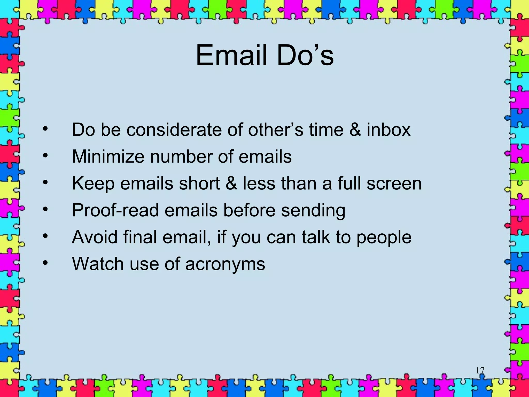 Email Do’s Do be considerate of other’s time & inbox  Minimize number of emails Keep emails short & less than a full screen Proof-read emails before sending Avoid final email, if you can talk to people Watch use of acronyms 