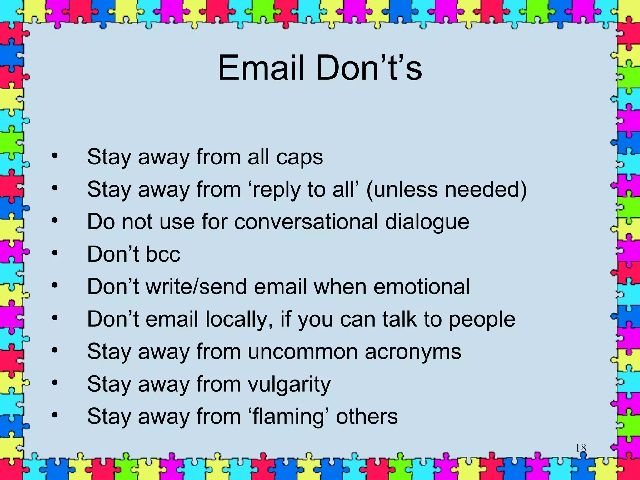 Email Don’t’s Stay away from all caps Stay away from ‘reply to all’ (unless needed) Do not use for conversational dialogue  Don’t bcc Don’t write/send email when emotional Don’t email locally, if you can talk to people Stay away from uncommon acronyms Stay away from vulgarity Stay away from ‘flaming’ others 