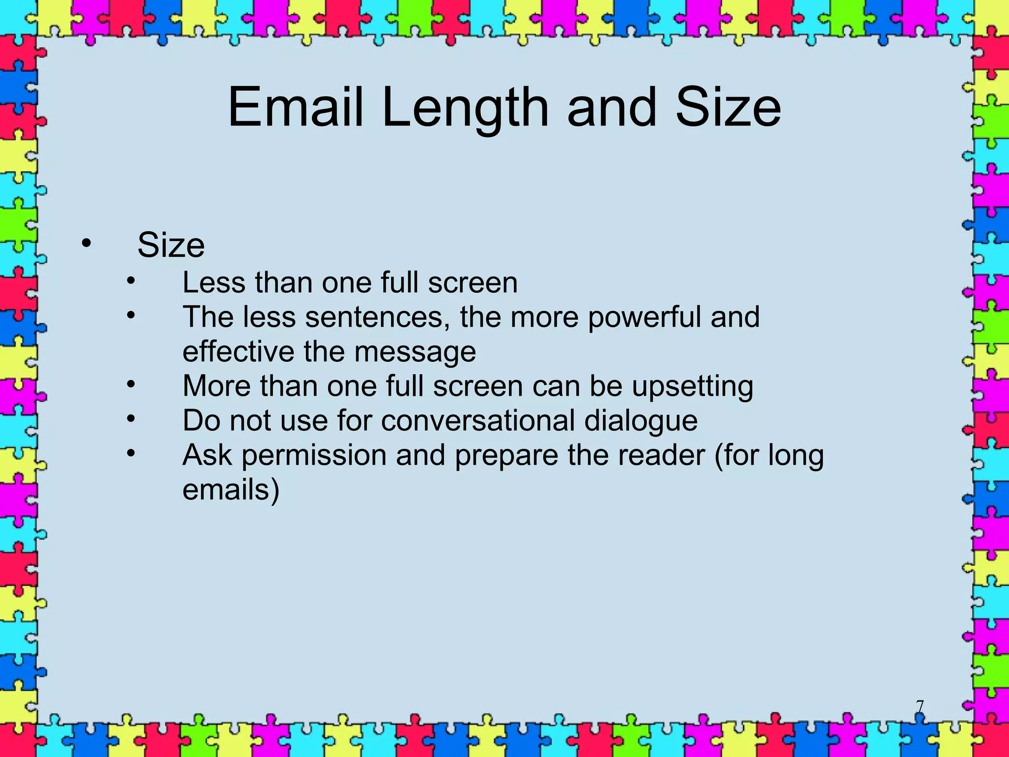 Email Length and Size Size  Less than one full screen The less sentences, the more powerful and effective the message More than one full screen can be upsetting Do not use for conversational dialogue  Ask permission and prepare the reader (for long emails) 