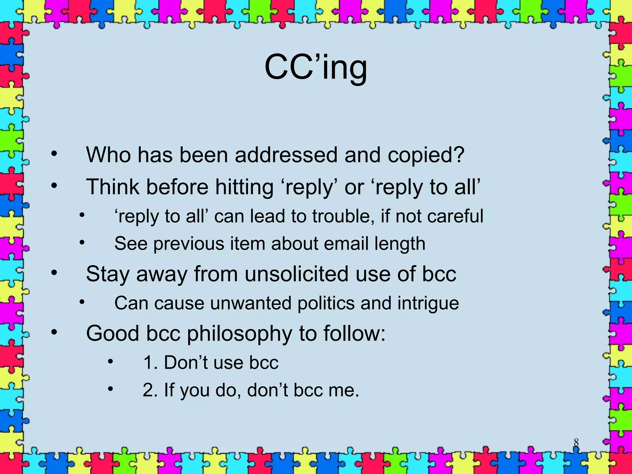 CC’ing Who has been addressed and copied? Think before hitting ‘reply’ or ‘reply to all’ ‘ reply to all’ can lead to trouble, if not careful See previous item about email length Stay away from unsolicited use of bcc Can cause unwanted politics and intrigue Good bcc philosophy to follow: 1. Don’t use bcc 2. If you do, don’t bcc me. 