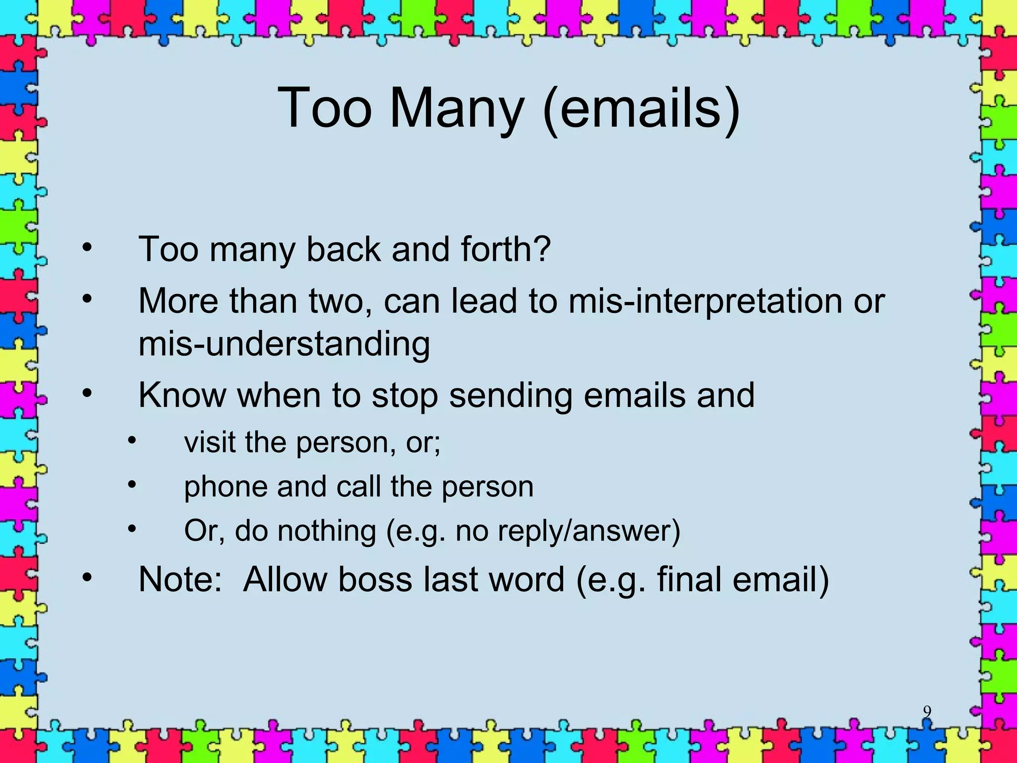Too Many (emails) Too many back and forth?  More than two, can lead to mis-interpretation or mis-understanding Know when to stop sending emails and visit the person, or; phone and call the person Or, do nothing (e.g. no reply/answer) Note:  Allow boss last word (e.g. final email) 