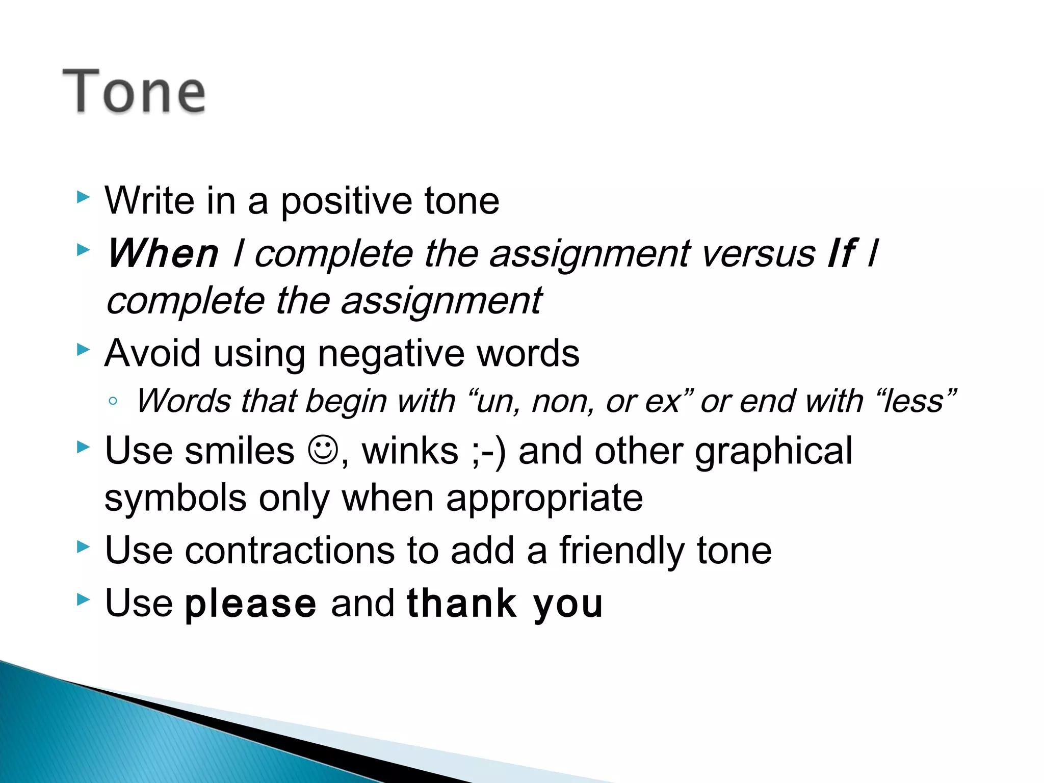  Write in a positive tone
 When I complete the assignment versus If I
complete the assignment
 Avoid using negative words
◦ Words that begin with “un, non, or ex” or end with “less”
 Use smiles , winks ;-) and other graphical
symbols only when appropriate
 Use contractions to add a friendly tone
 Use please and thank you
 
