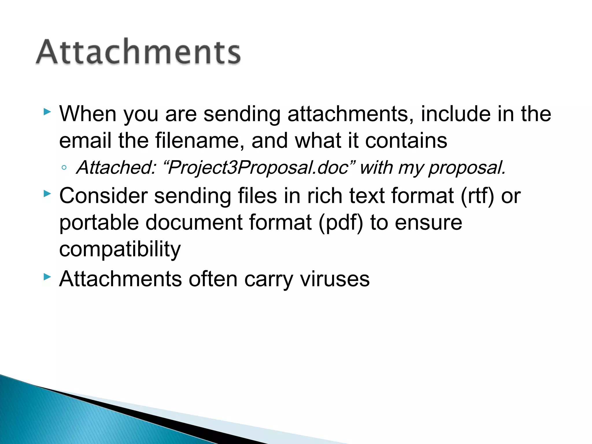  When you are sending attachments, include in the
email the filename, and what it contains
◦ Attached: “Project3Proposal.doc” with my proposal.
 Consider sending files in rich text format (rtf) or
portable document format (pdf) to ensure
compatibility
 Attachments often carry viruses
 