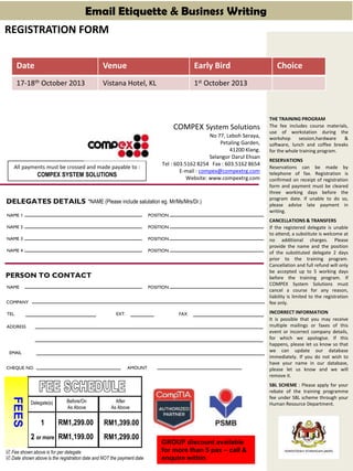 THE TRAINING PROGRAM
The fee includes course materials,
use of workstation during the
workshop session,hardware &
software, lunch and coffee breaks
for the whole training program.
RESERVATIONS
Reservations can be made by
telephone of fax. Registration is
confirmed on receipt of registration
form and payment must be cleared
three working days before the
program date. If unable to do so,
please advise late payment in
writing.
CANCELLATIONS & TRANSFERS
If the registered delegate is unable
to attend, a substitute is welcome at
no additional charges. Please
provide the name and the position
of the substituted delegate 2 days
prior to the training program.
Cancellation and full refund will only
be accepted up to 5 working days
before the training program. If
COMPEX System Solutions must
cancel a course for any reason,
liability is limited to the registration
fee only.
INCORRECT INFORMATION
It is possible that you may receive
multiple mailings or faxes of this
event or incorrect company details,
for which we apologise. If this
happens, please let us know so that
we can update our database
immediately. If you do not wish to
have your name in our database,
please let us know and we will
remove it.
SBL SCHEME : Please apply for your
rebate of the training programme
fee under SBL scheme through your
Human Resource Department.
COMPEX System Solutions
No 77, Leboh Seraya,
Petaling Garden,
41200 Klang.
Selangor Darul Ehsan
Tel : 603.5162 8254 Fax : 603.5162 8654
E-mail : compex@compextrg.com
Website: www.compextrg.com
All payments must be crossed and made payable to :
COMPEX SYSTEM SOLUTIONS
*NAME (Please include salutation eg. Mr/Ms/Mrs/Dr.)
COMPANY
TEL.
CHEQUE NO.
PERSON TO CONTACT
DELEGATES DETAILS
NAME 1
NAME 2
NAME 3
NAME 4
POSITION
POSITION
POSITION
POSITION
NAME POSITION
FAXEXT.
ADDRESS
AMOUNT
Delegate(s)
1
2 or more
 Fee shown above is for per delegate
FEES
RM1,399.00
RM1,299.00
RM1,299.00
RM1,199.00
Before/On
As Above
After
As Above
 Date shown above is the registration date and NOT the payment date
REGISTRATION FORM
EMAIL
Email Etiquette & Business Writing
GROUP discount available
for more than 5 pax – call &
enquire within
Date Venue Early Bird Choice
17-18th October 2013 Vistana Hotel, KL 1st October 2013
 