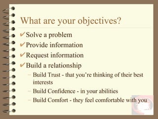 Solve a problem Provide information Request information Build a relationship Build Trust - that you’re thinking of their best interests Build Confidence - in your abilities Build Comfort - they feel comfortable with you What are your objectives? 