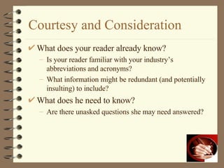 Courtesy and Consideration What does your reader already know? Is your reader familiar with your industry’s abbreviations and acronyms? What information might be redundant (and potentially insulting) to include? What does he need to know? Are there unasked questions she may need answered? 